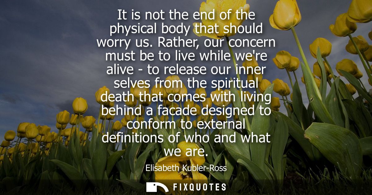 It is not the end of the physical body that should worry us. Rather, our concern must be to live while were alive - to r
