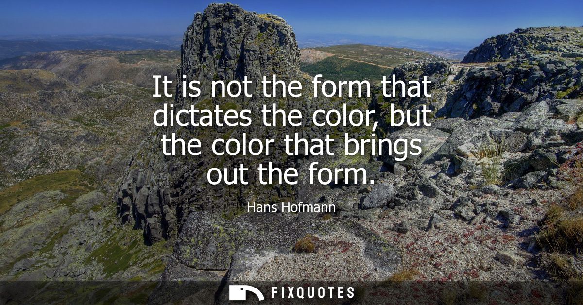 It is not the form that dictates the color, but the color that brings out the form