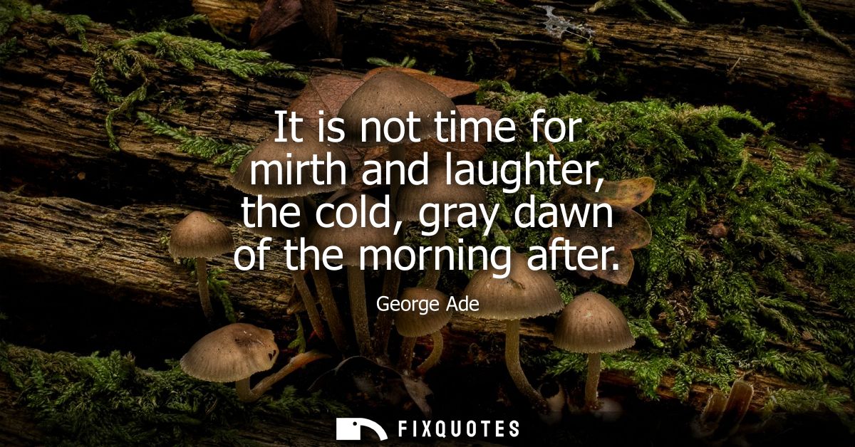 It is not time for mirth and laughter, the cold, gray dawn of the morning after