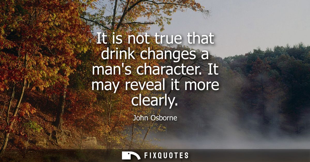 It is not true that drink changes a mans character. It may reveal it more clearly