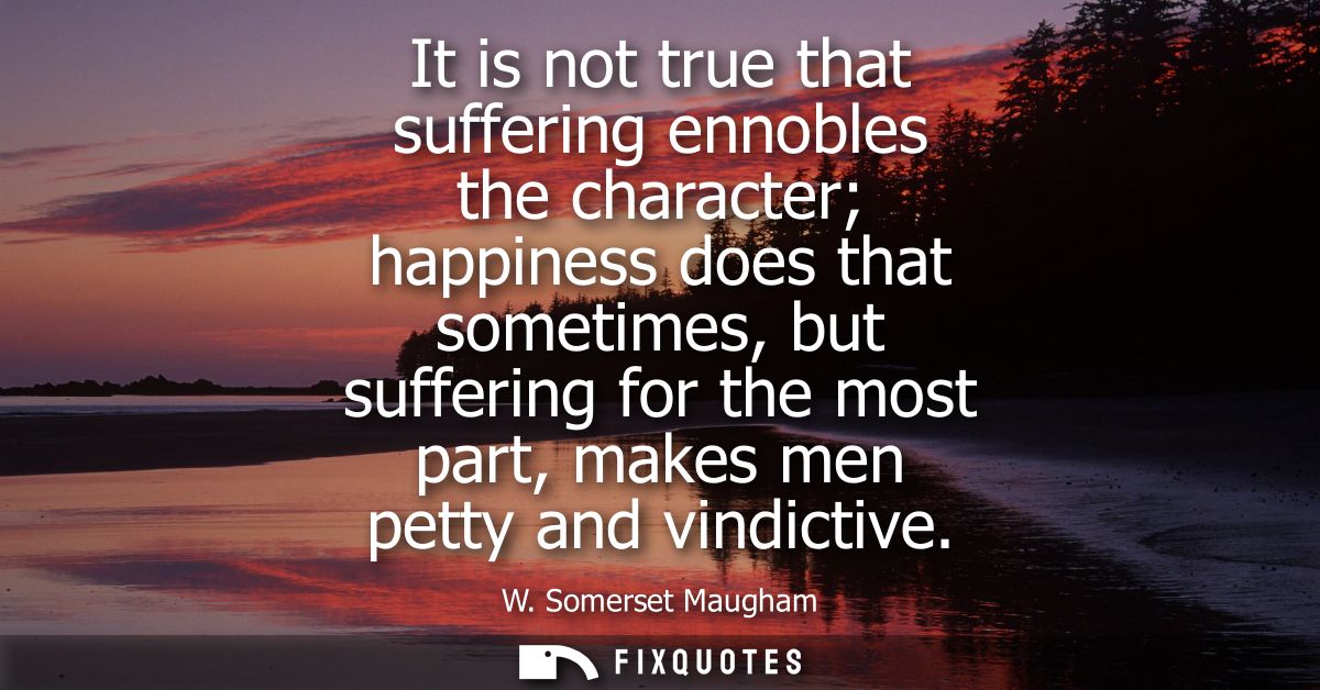 It is not true that suffering ennobles the character happiness does that sometimes, but suffering for the most part, mak