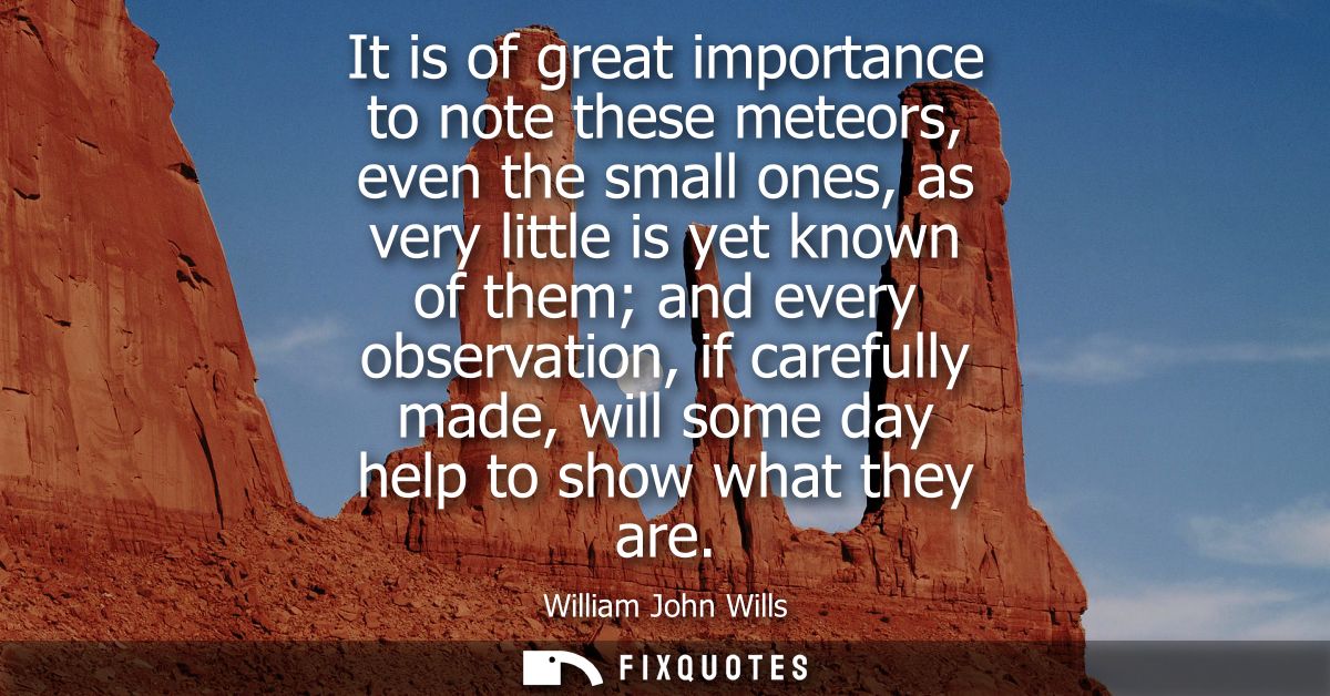 It is of great importance to note these meteors, even the small ones, as very little is yet known of them and every obse