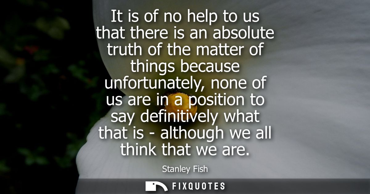 It is of no help to us that there is an absolute truth of the matter of things because unfortunately, none of us are in 