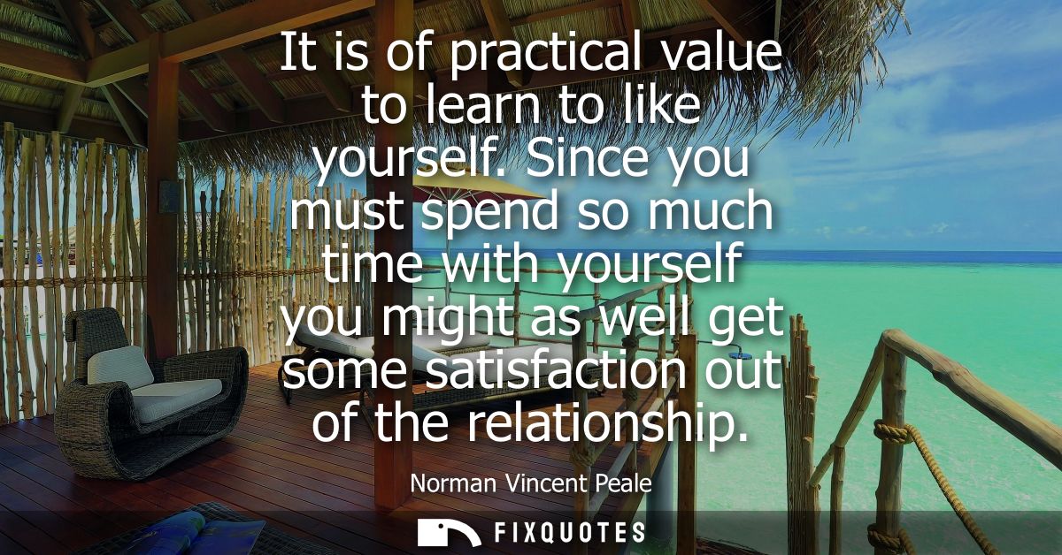 It is of practical value to learn to like yourself. Since you must spend so much time with yourself you might as well ge