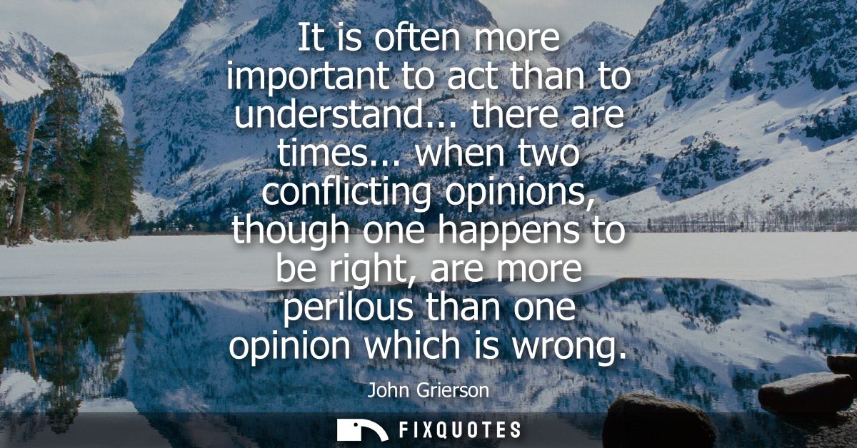 It is often more important to act than to understand... there are times... when two conflicting opinions, though one hap