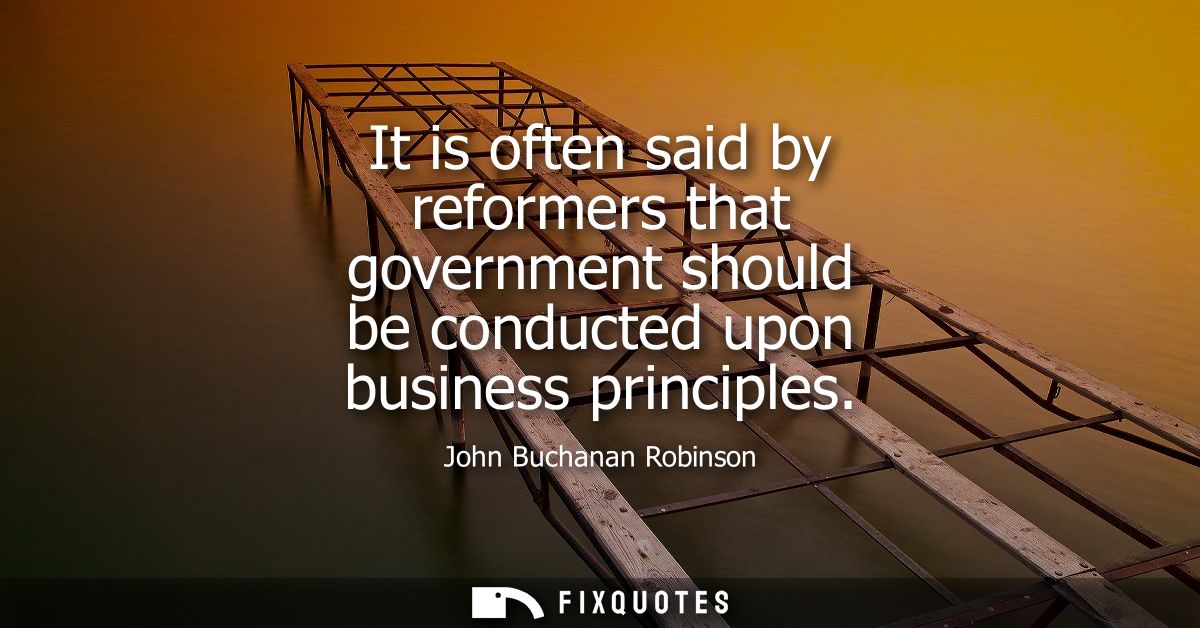 It is often said by reformers that government should be conducted upon business principles