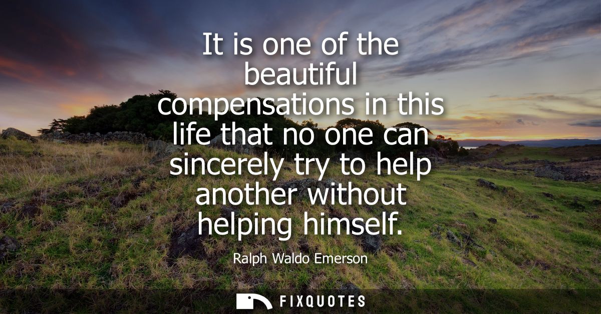 It is one of the beautiful compensations in this life that no one can sincerely try to help another without helping hims