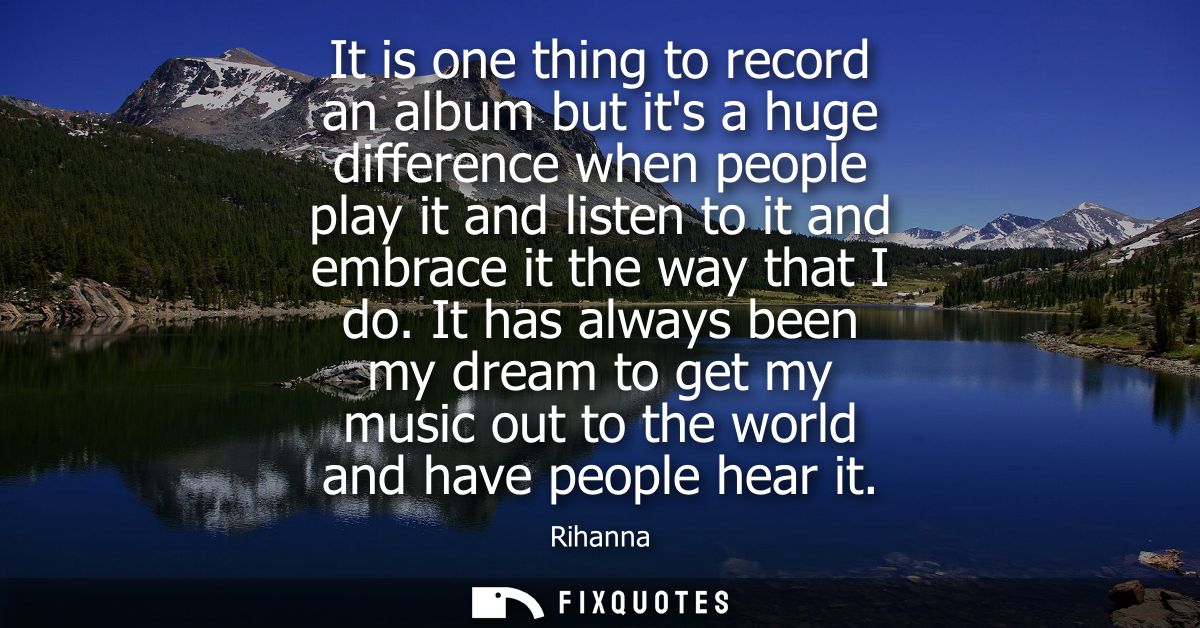 It is one thing to record an album but its a huge difference when people play it and listen to it and embrace it the way