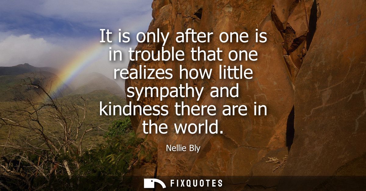 It is only after one is in trouble that one realizes how little sympathy and kindness there are in the world