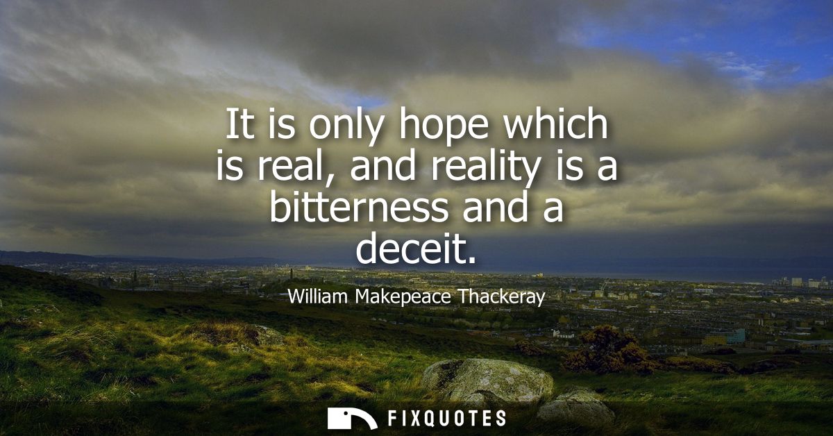 It is only hope which is real, and reality is a bitterness and a deceit