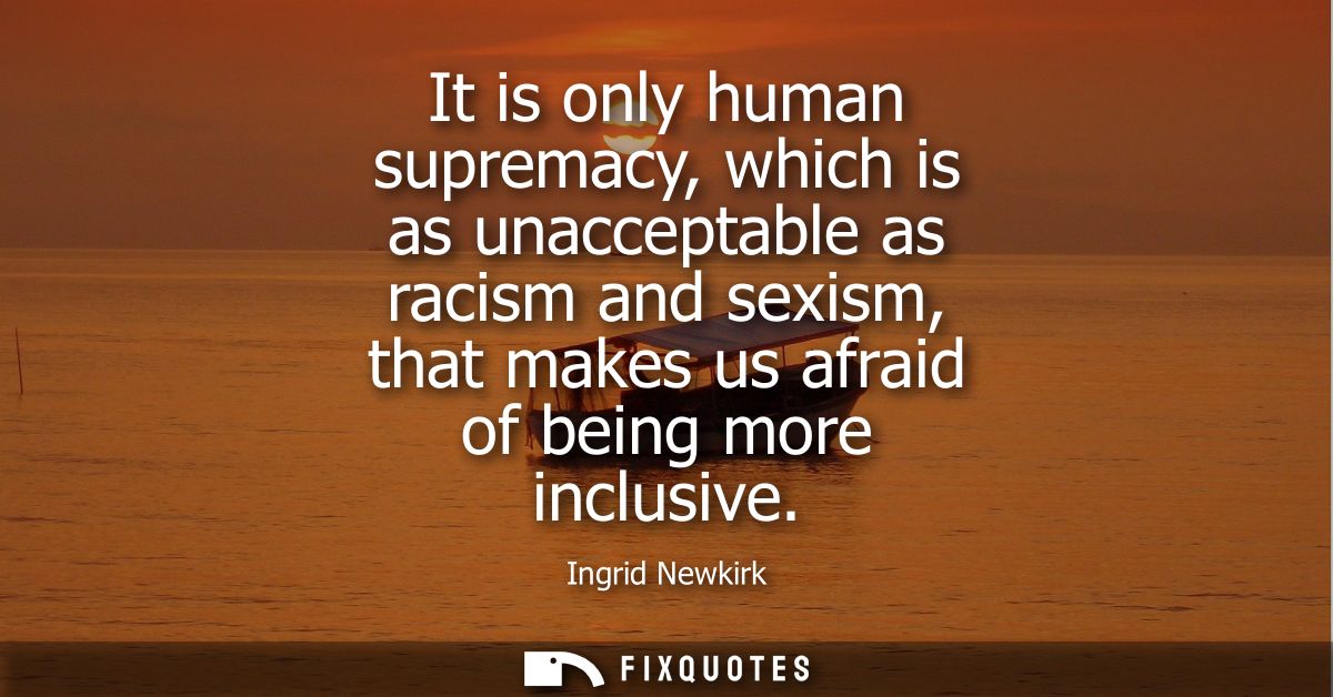 It is only human supremacy, which is as unacceptable as racism and sexism, that makes us afraid of being more inclusive