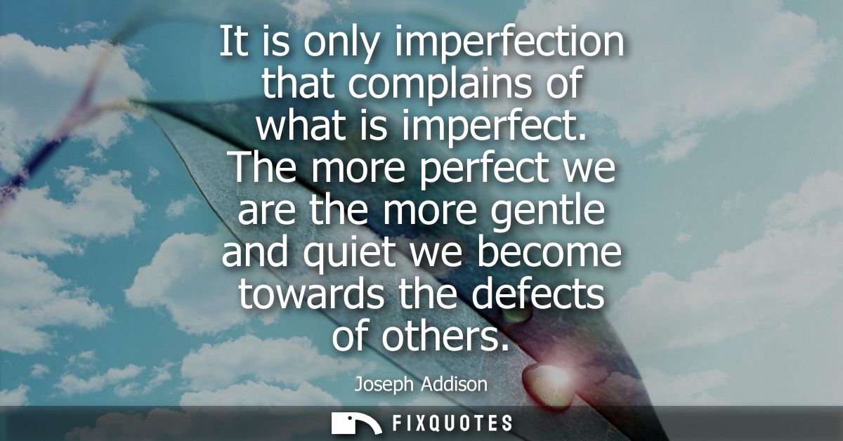 It is only imperfection that complains of what is imperfect. The more perfect we are the more gentle and quiet we become
