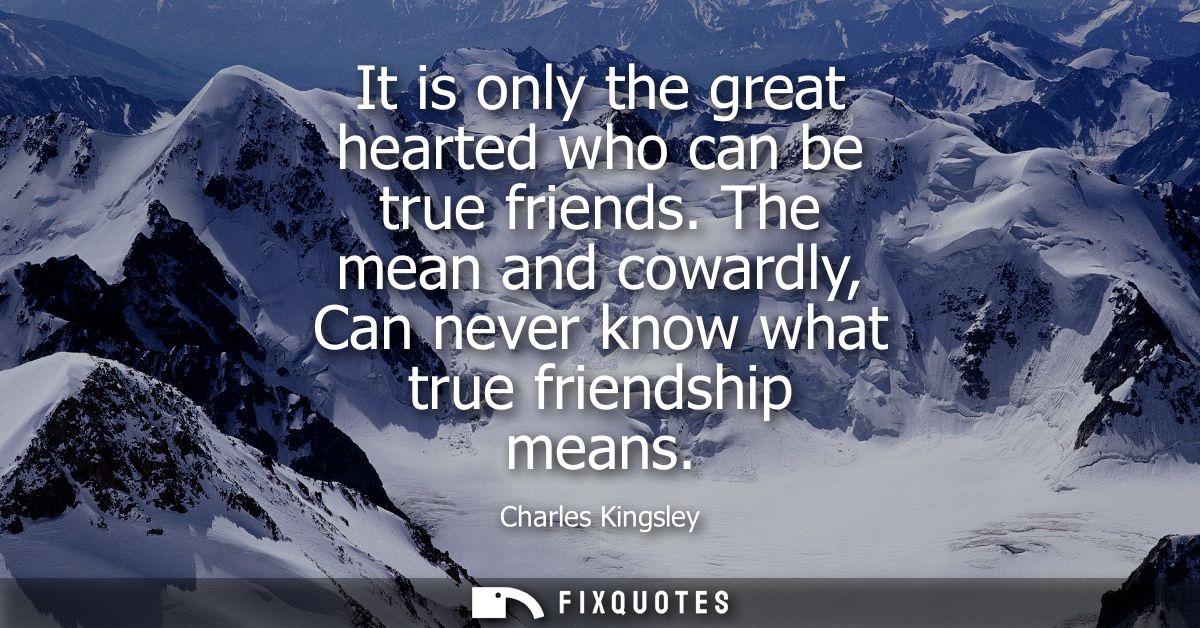 It is only the great hearted who can be true friends. The mean and cowardly, Can never know what true friendship means