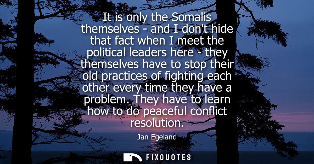 It is only the Somalis themselves - and I dont hide that fact when I meet the political leaders here - they themselves h