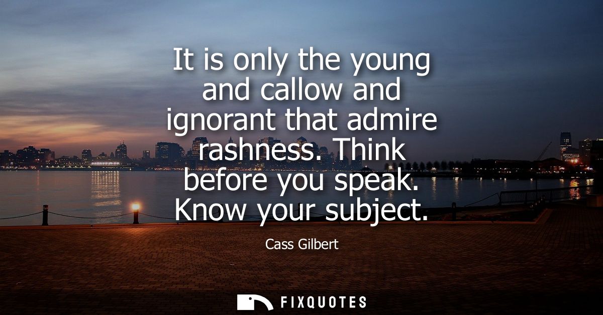 It is only the young and callow and ignorant that admire rashness. Think before you speak. Know your subject