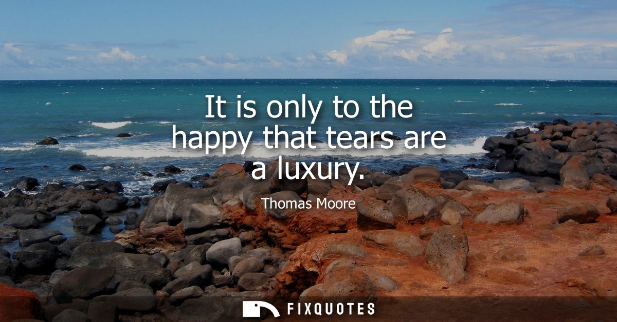 It is only to the happy that tears are a luxury