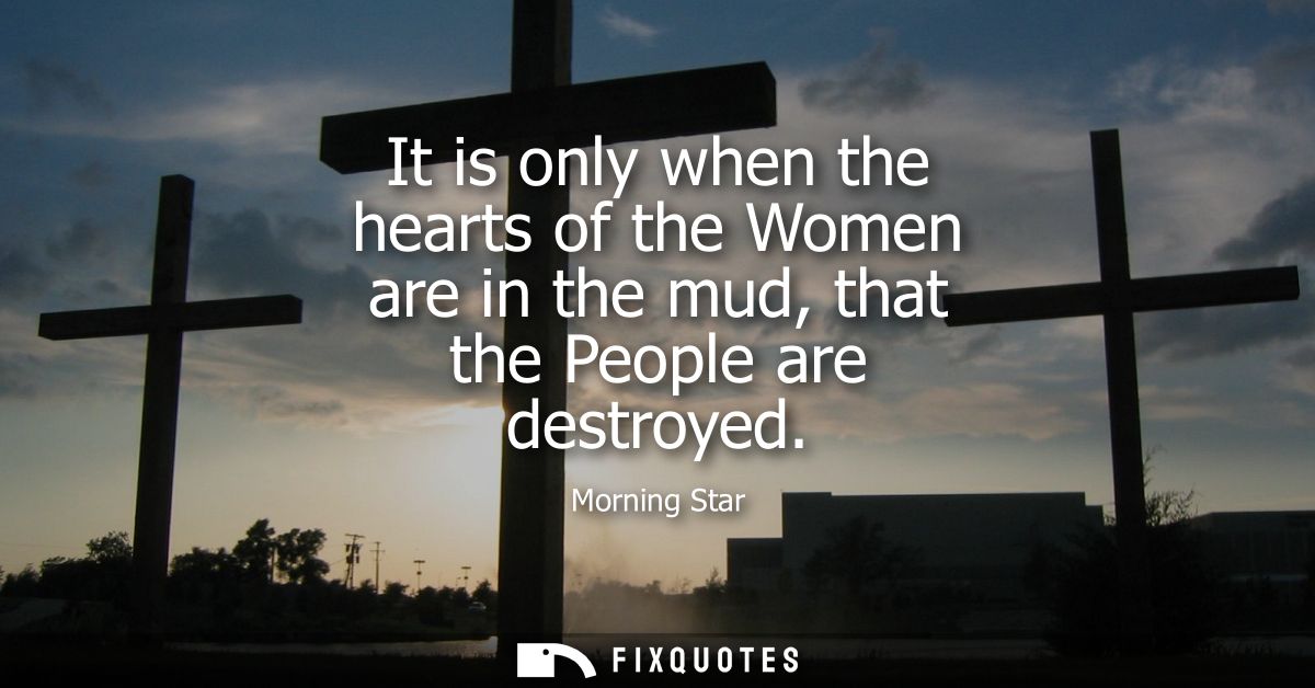 It is only when the hearts of the Women are in the mud, that the People are destroyed