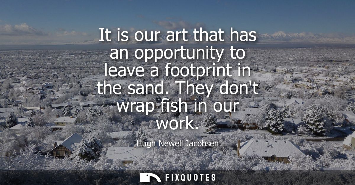 It is our art that has an opportunity to leave a footprint in the sand. They dont wrap fish in our work