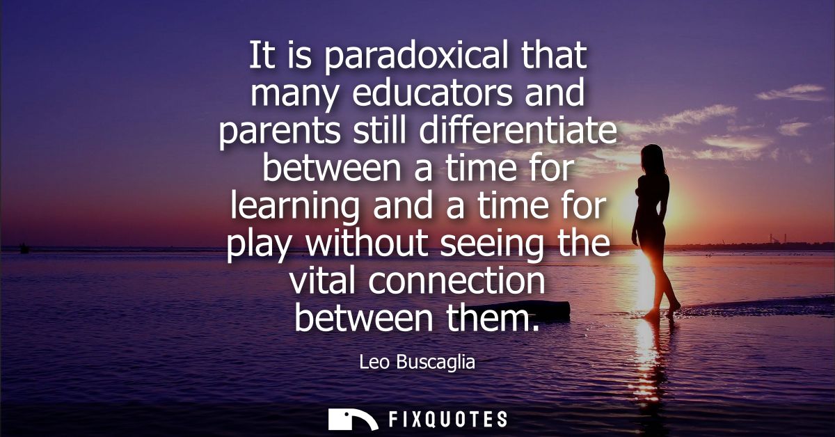 It is paradoxical that many educators and parents still differentiate between a time for learning and a time for play wi
