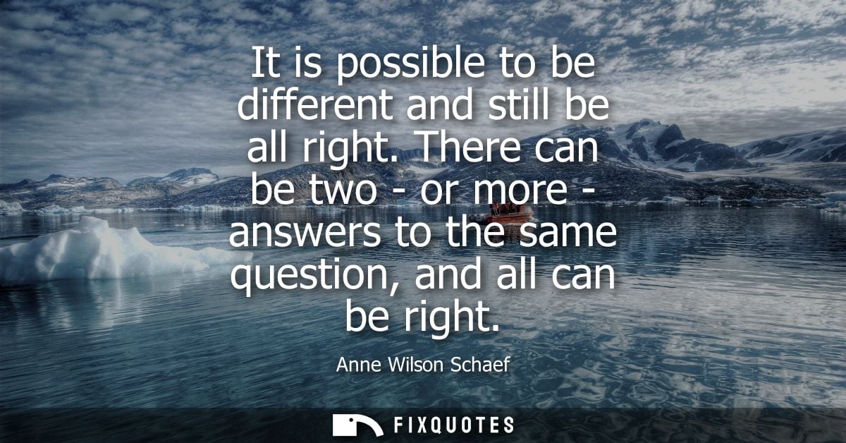 It is possible to be different and still be all right. There can be two - or more - answers to the same question, and al