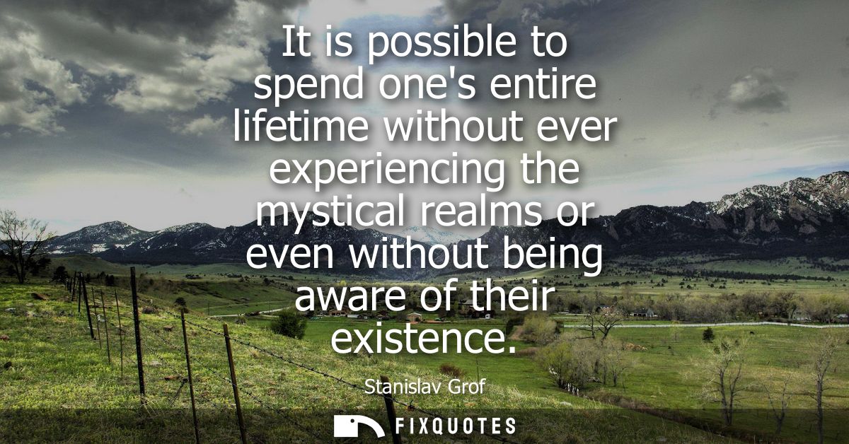 It is possible to spend ones entire lifetime without ever experiencing the mystical realms or even without being aware o