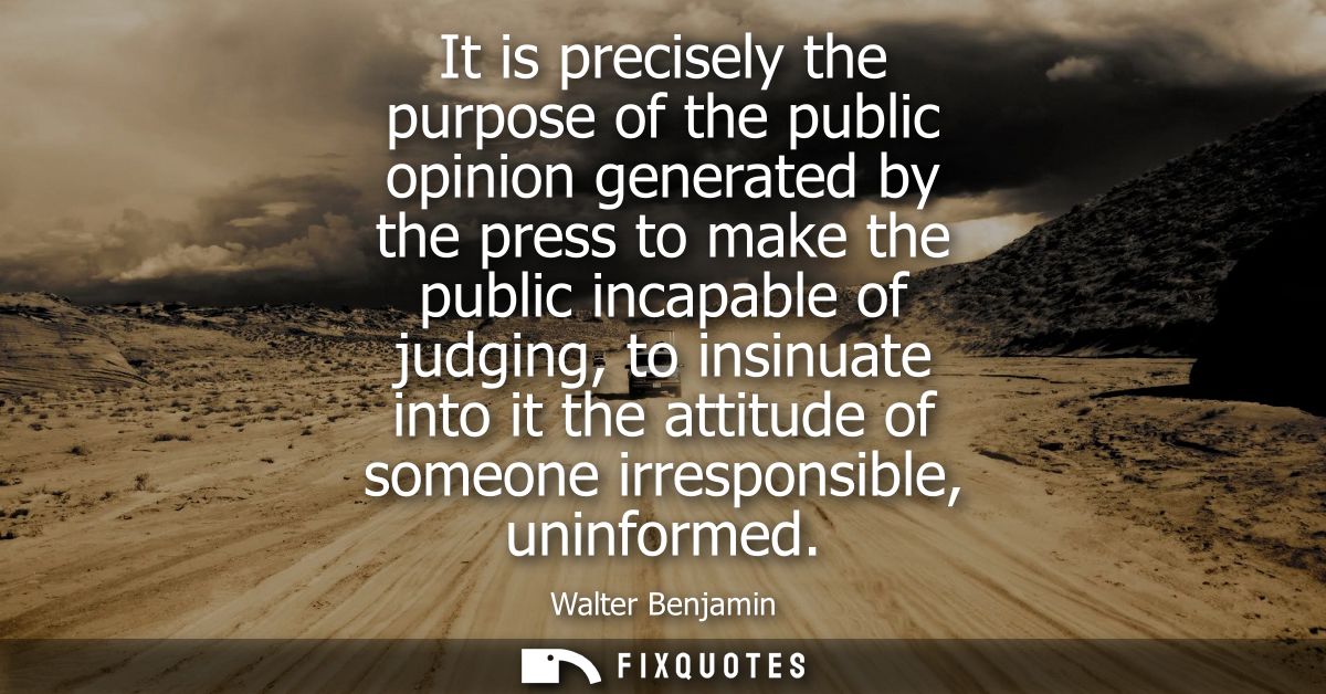 It is precisely the purpose of the public opinion generated by the press to make the public incapable of judging, to ins