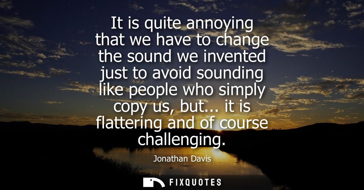 It is quite annoying that we have to change the sound we invented just to avoid sounding like people who simply copy us,