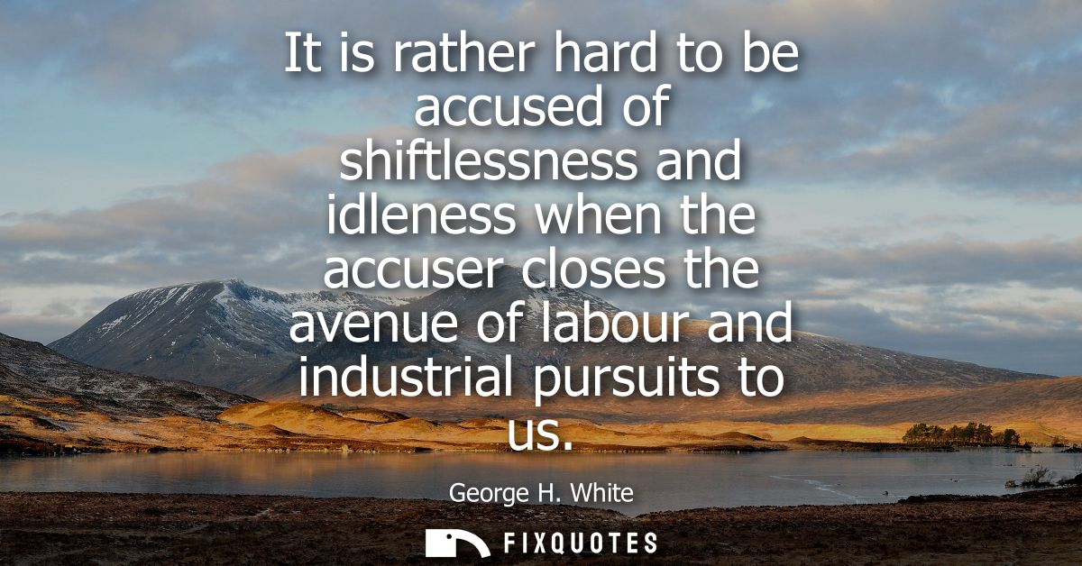 It is rather hard to be accused of shiftlessness and idleness when the accuser closes the avenue of labour and industria