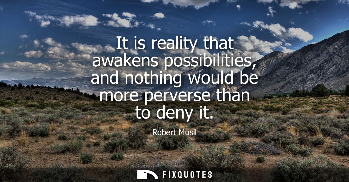 It is reality that awakens possibilities, and nothing would be more perverse than to deny it