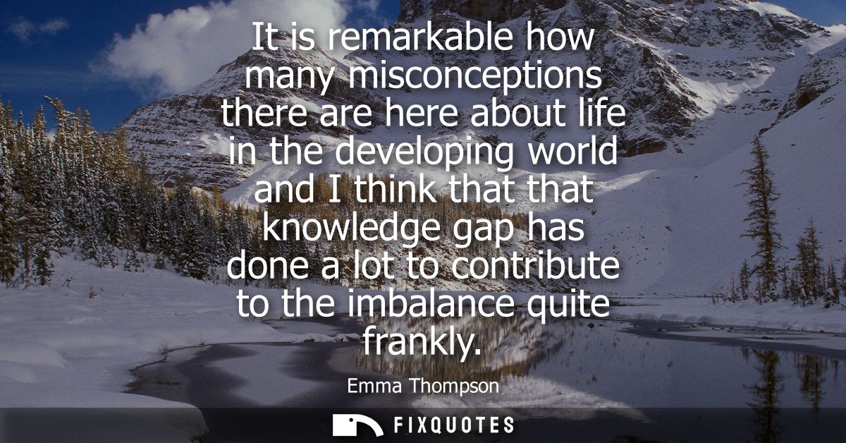 It is remarkable how many misconceptions there are here about life in the developing world and I think that that knowled
