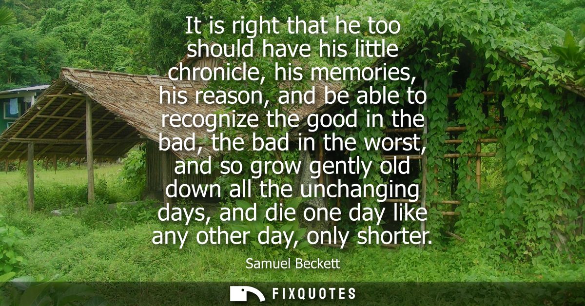 It is right that he too should have his little chronicle, his memories, his reason, and be able to recognize the good in