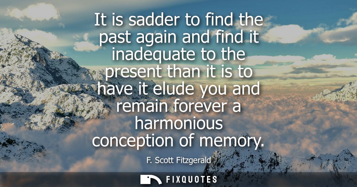 It is sadder to find the past again and find it inadequate to the present than it is to have it elude you and remain for