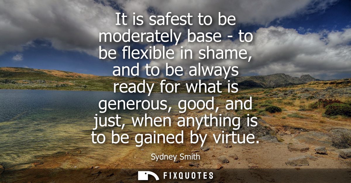It is safest to be moderately base - to be flexible in shame, and to be always ready for what is generous, good, and jus