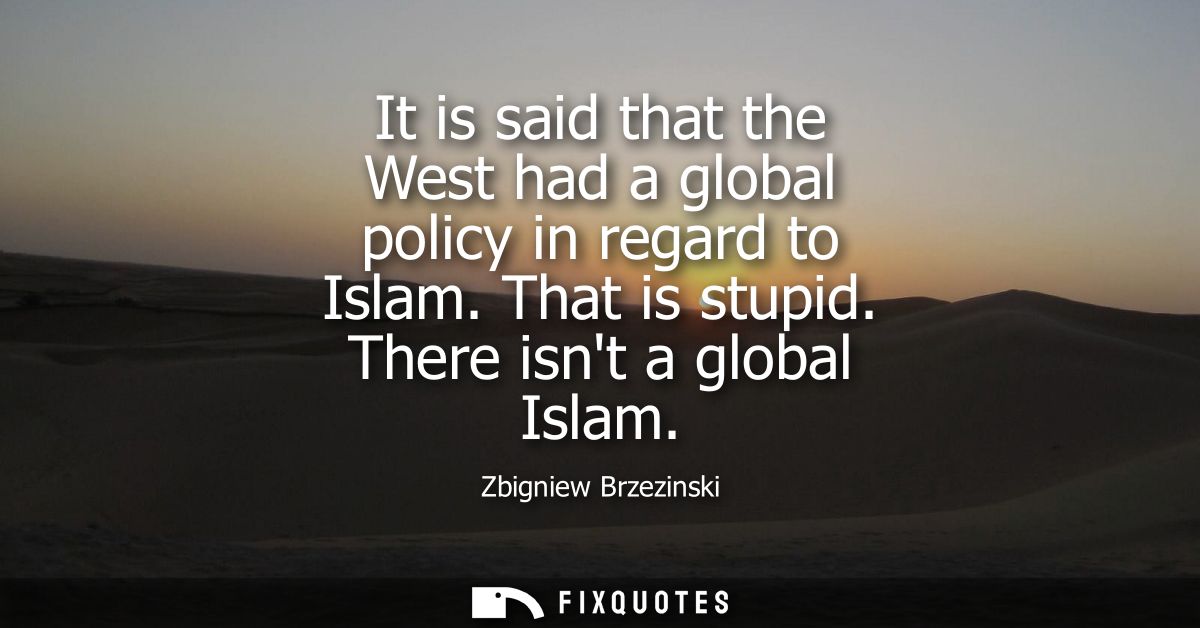 It is said that the West had a global policy in regard to Islam. That is stupid. There isnt a global Islam