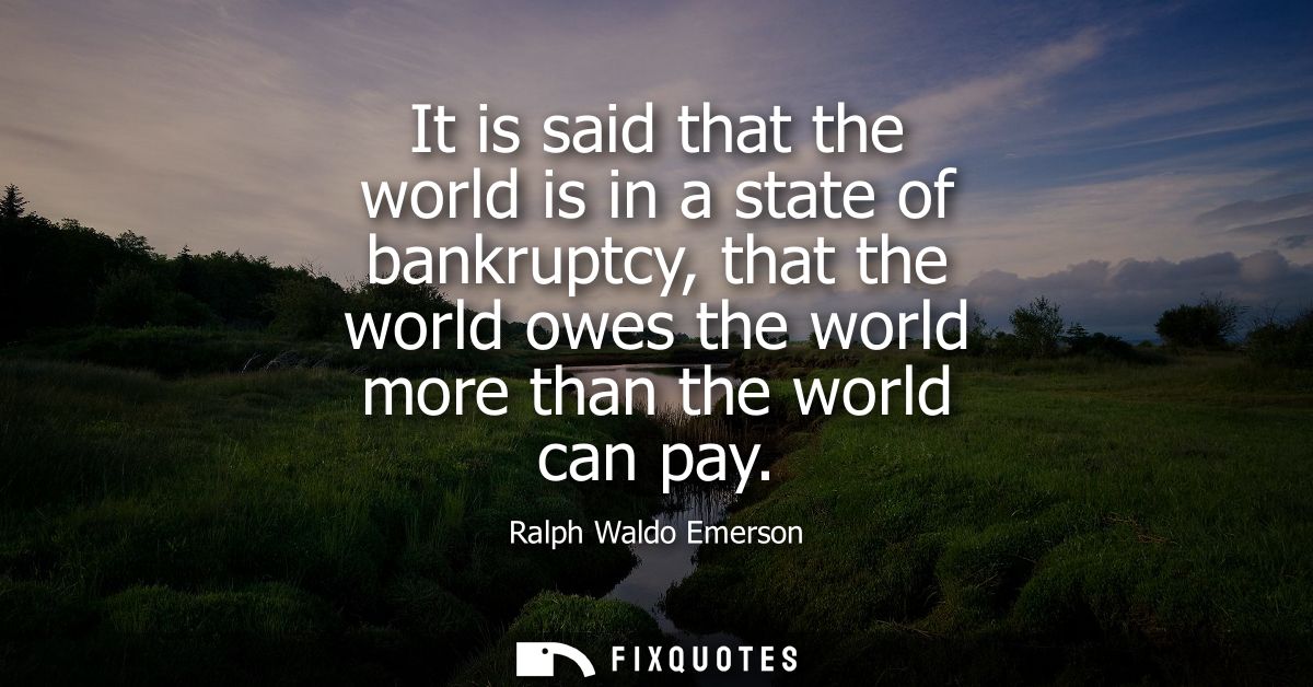 It is said that the world is in a state of bankruptcy, that the world owes the world more than the world can pay