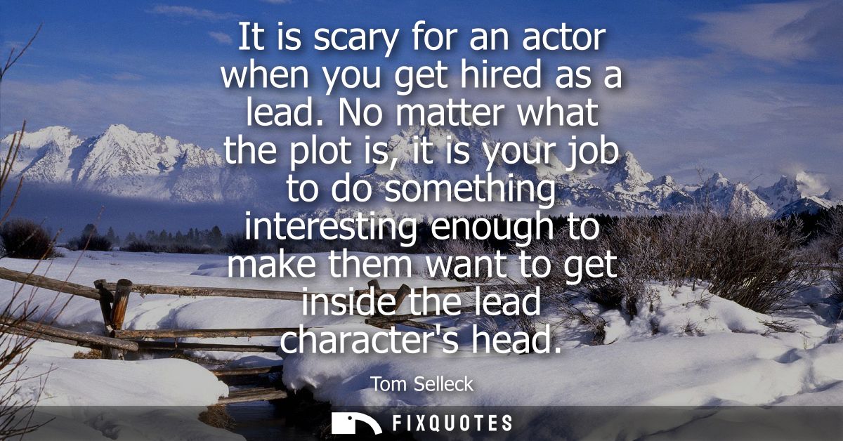 It is scary for an actor when you get hired as a lead. No matter what the plot is, it is your job to do something intere