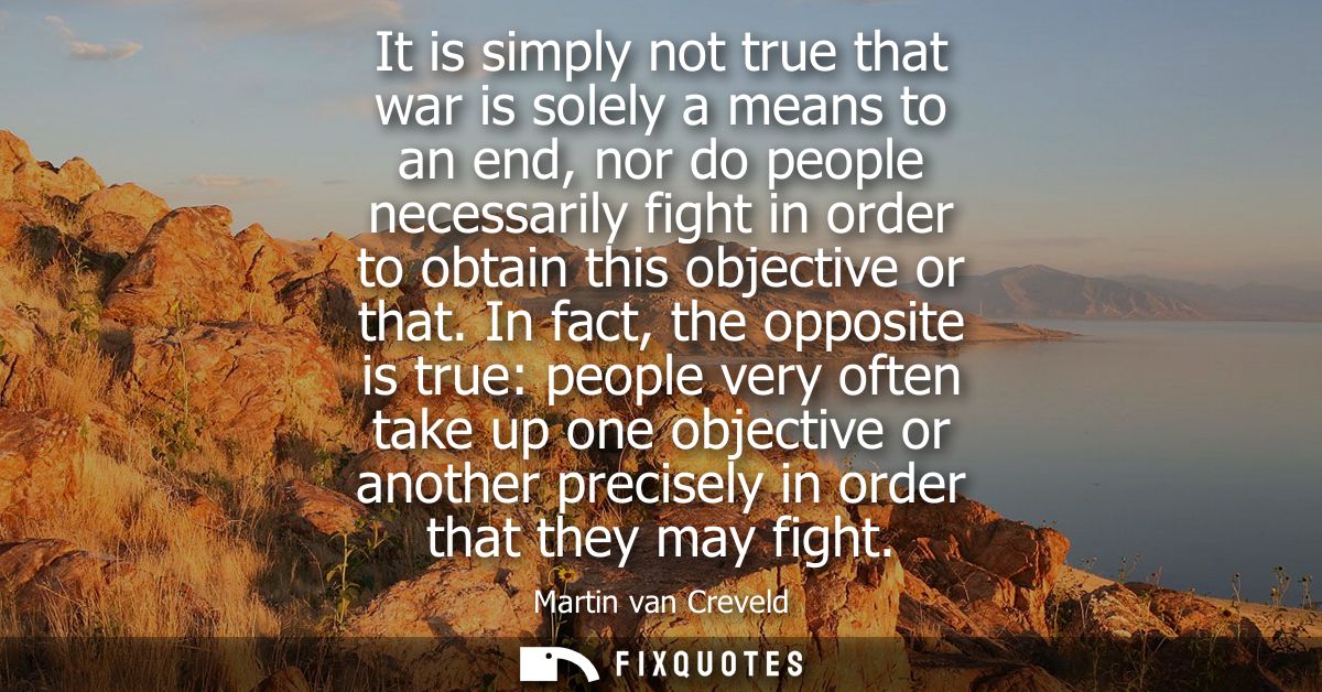 It is simply not true that war is solely a means to an end, nor do people necessarily fight in order to obtain this obje