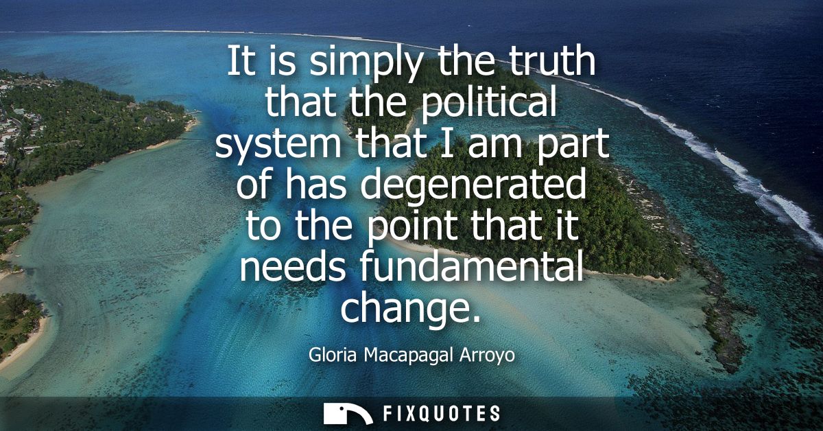 It is simply the truth that the political system that I am part of has degenerated to the point that it needs fundamenta