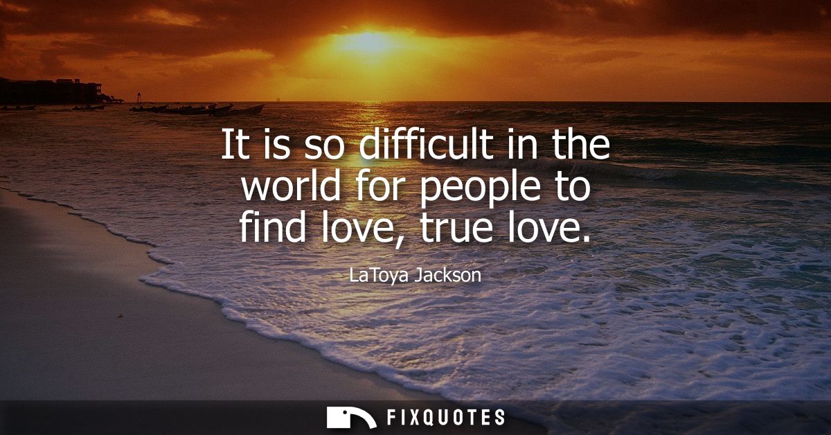 It is so difficult in the world for people to find love, true love