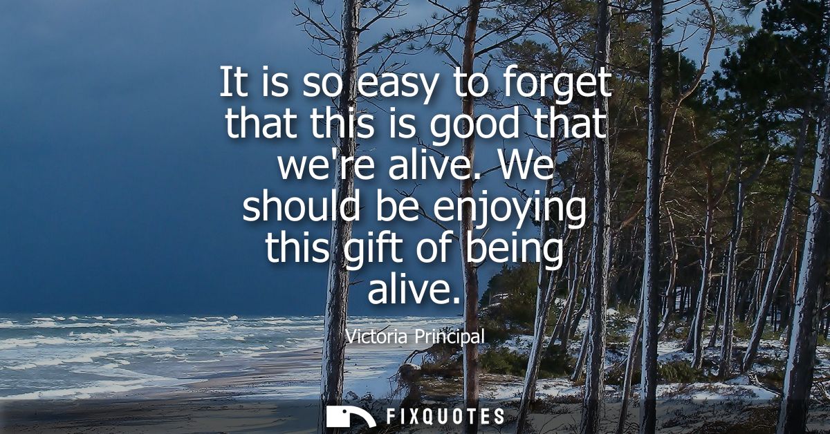 It is so easy to forget that this is good that were alive. We should be enjoying this gift of being alive