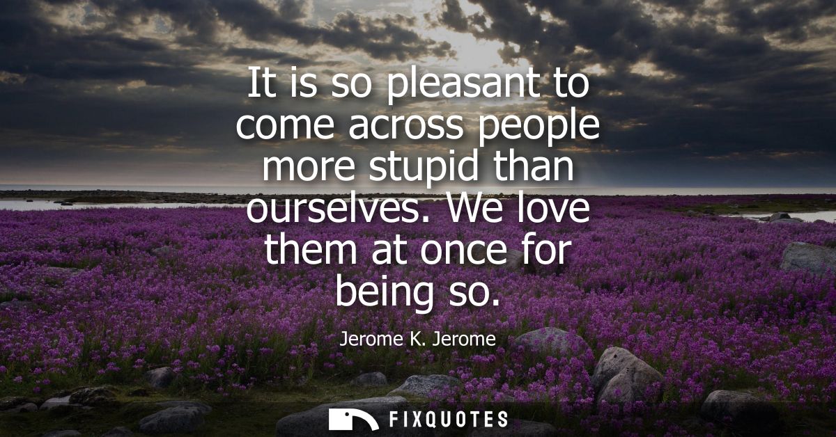 It is so pleasant to come across people more stupid than ourselves. We love them at once for being so