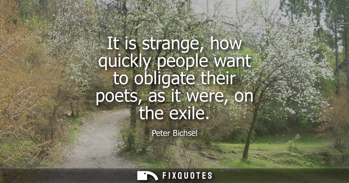 It is strange, how quickly people want to obligate their poets, as it were, on the exile