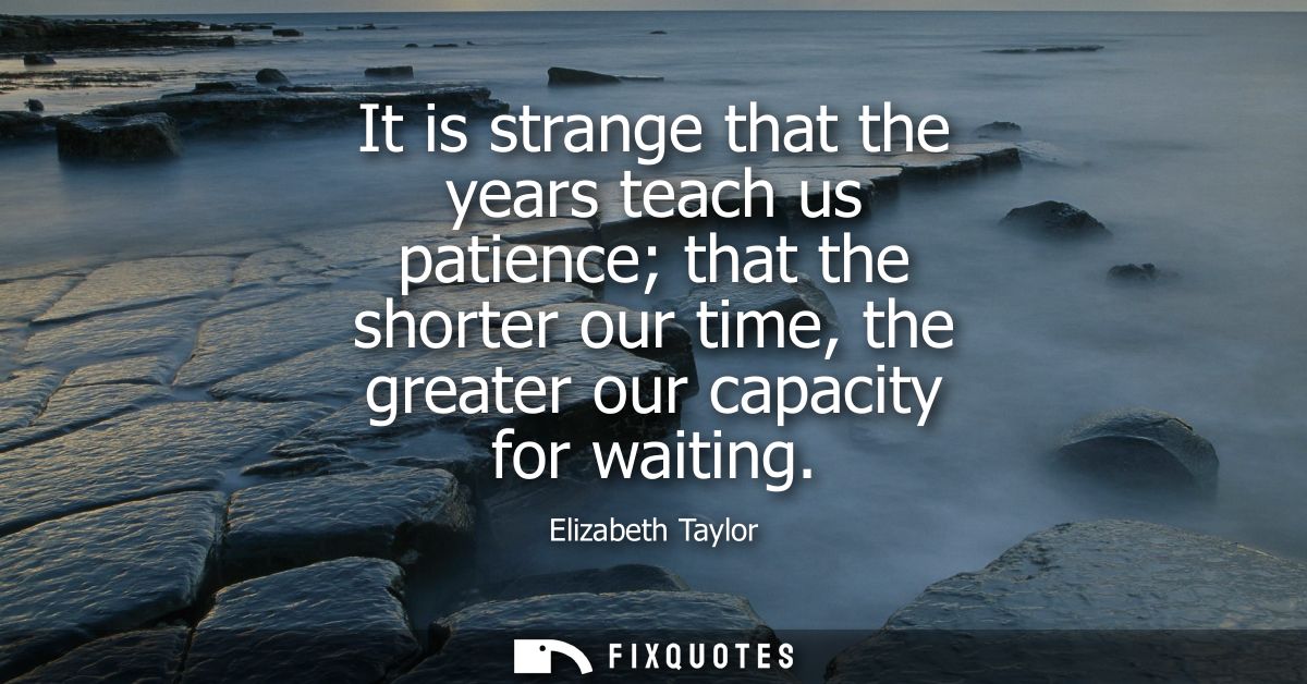 It is strange that the years teach us patience that the shorter our time, the greater our capacity for waiting