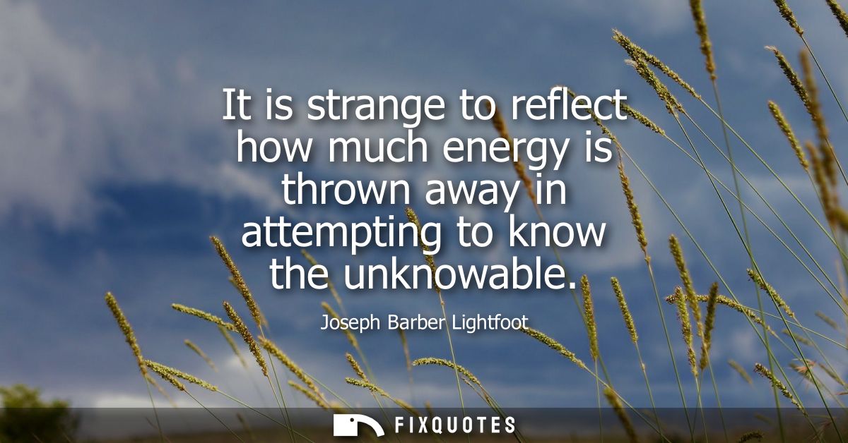 It is strange to reflect how much energy is thrown away in attempting to know the unknowable