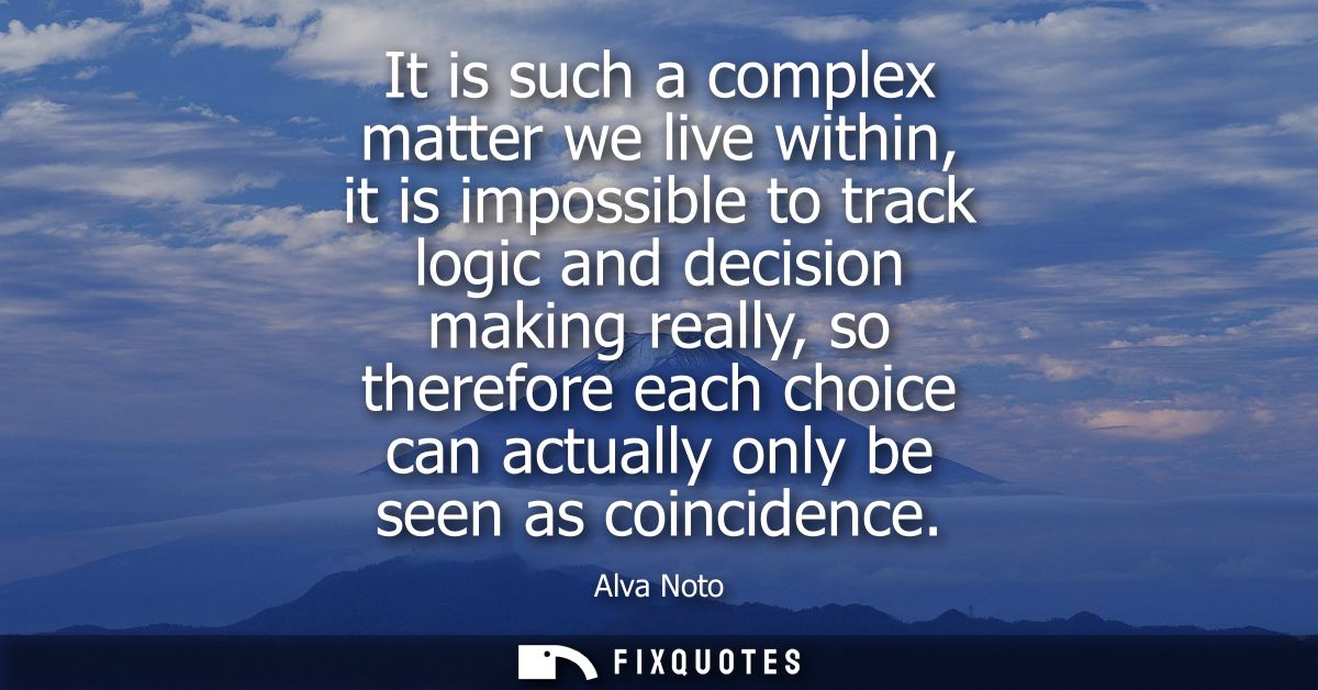 It is such a complex matter we live within, it is impossible to track logic and decision making really, so therefore eac