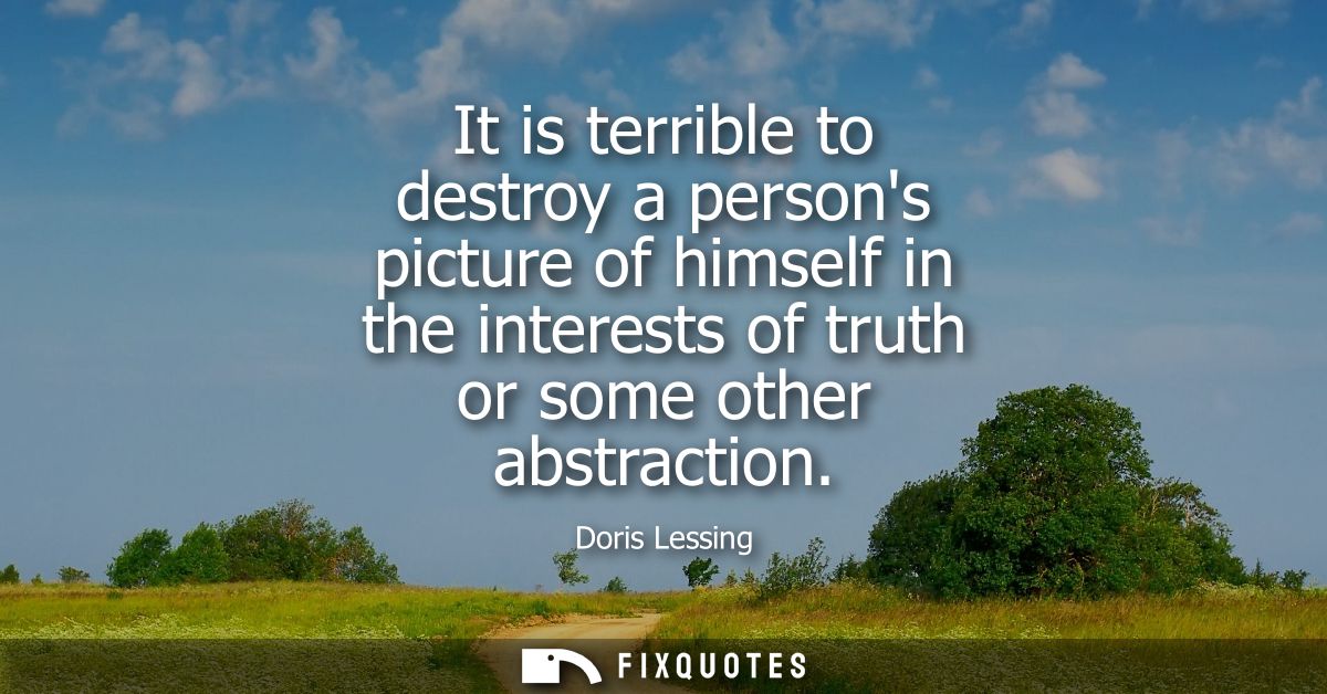 It is terrible to destroy a persons picture of himself in the interests of truth or some other abstraction