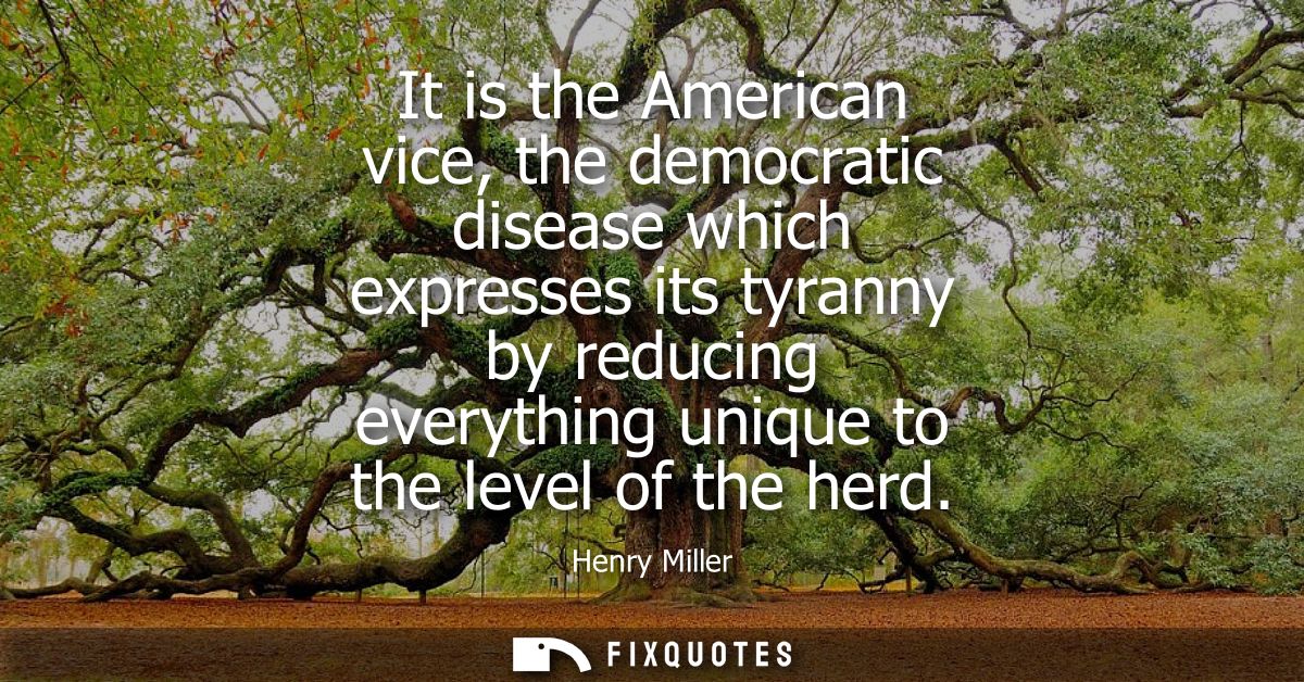 It is the American vice, the democratic disease which expresses its tyranny by reducing everything unique to the level o