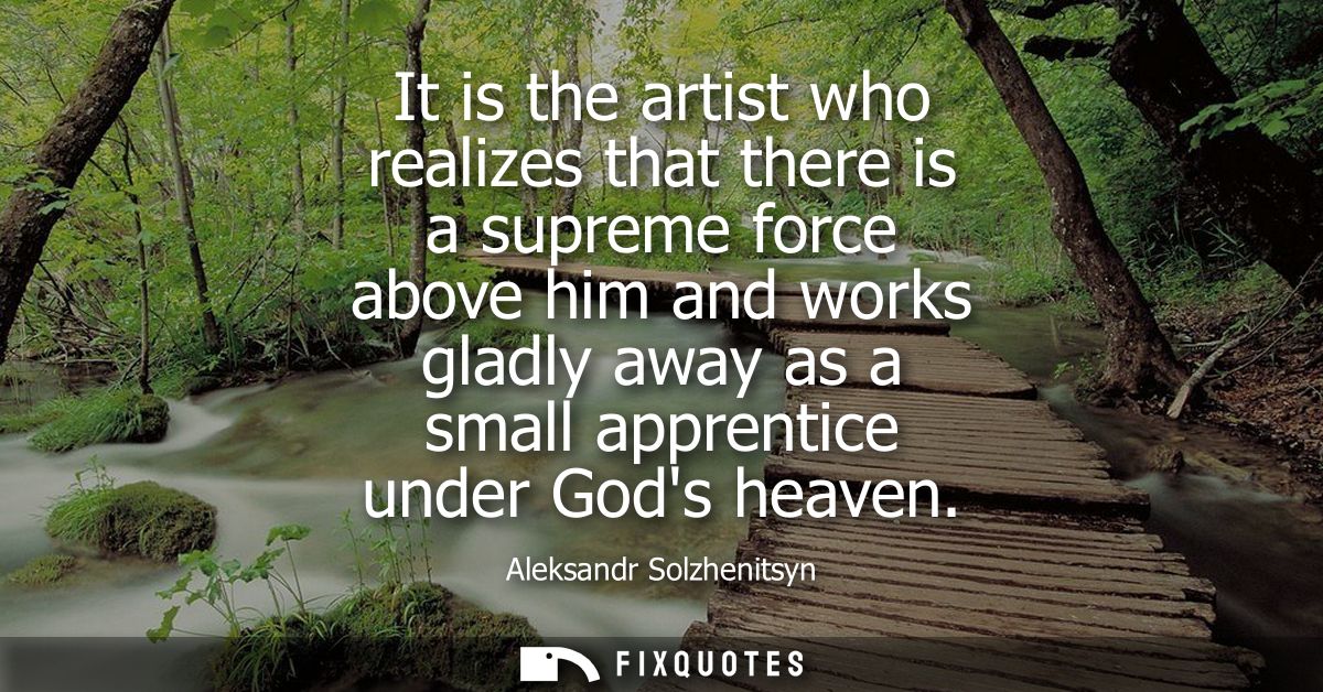 It is the artist who realizes that there is a supreme force above him and works gladly away as a small apprentice under 