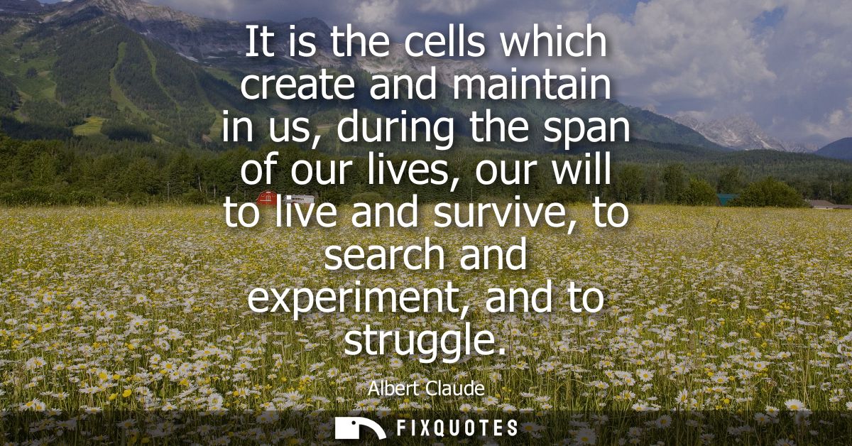 It is the cells which create and maintain in us, during the span of our lives, our will to live and survive, to search a