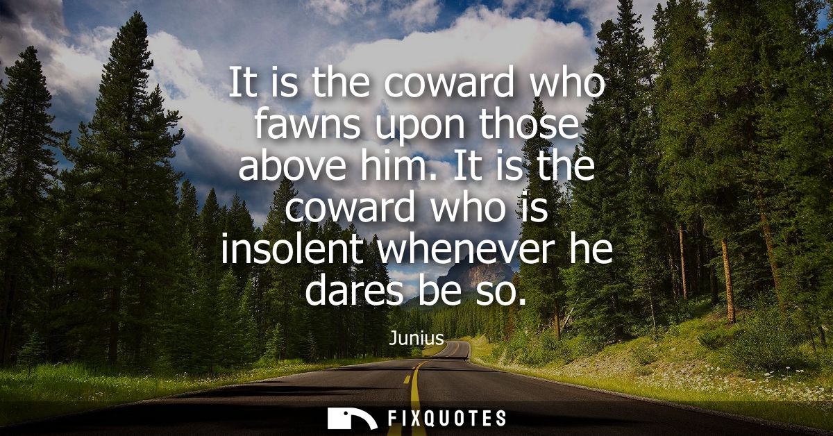 It is the coward who fawns upon those above him. It is the coward who is insolent whenever he dares be so